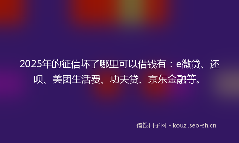 2025年的征信坏了哪里可以借钱有：e微贷、还呗、美团生活费、功夫贷、京东金融等。