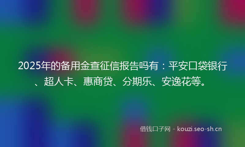 2025年的备用金查征信报告吗有：平安口袋银行、超人卡、惠商贷、分期乐、安逸花等。