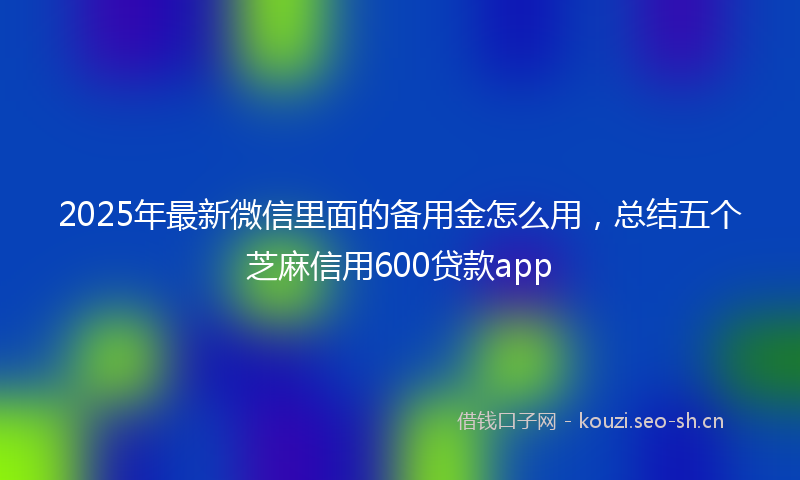 2025年最新微信里面的备用金怎么用，总结五个芝麻信用600贷款app