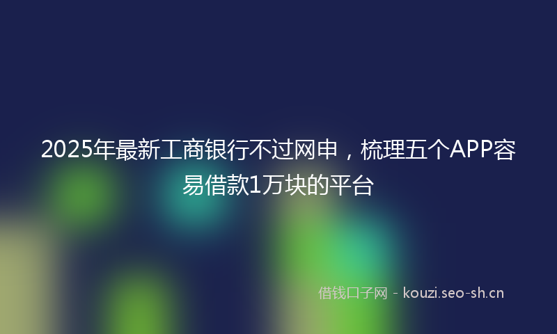 2025年最新工商银行不过网申，梳理五个APP容易借款1万块的平台