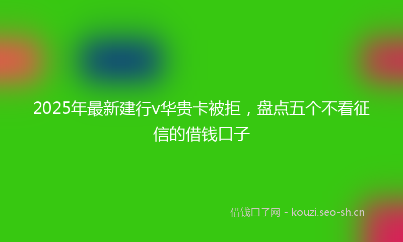 2025年最新建行v华贵卡被拒，盘点五个不看征信的借钱口子