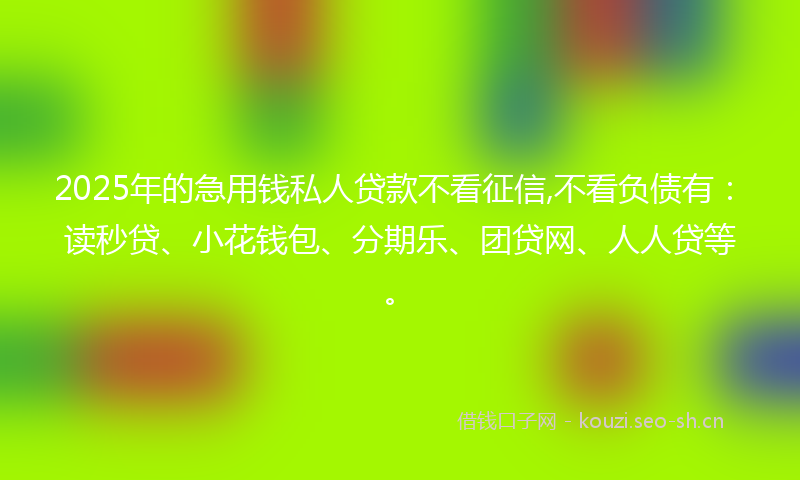 2025年的急用钱私人贷款不看征信,不看负债有：读秒贷、小花钱包、分期乐、团贷网、人人贷等。