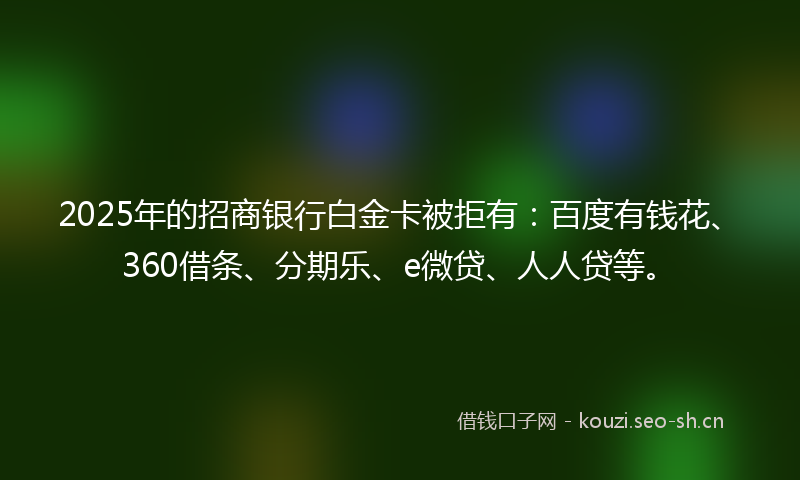 2025年的招商银行白金卡被拒有：百度有钱花、360借条、分期乐、e微贷、人人贷等。