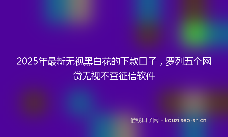 2025年最新无视黑白花的下款口子，罗列五个网贷无视不查征信软件