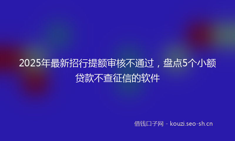 2025年最新招行提额审核不通过，盘点5个小额贷款不查征信的软件