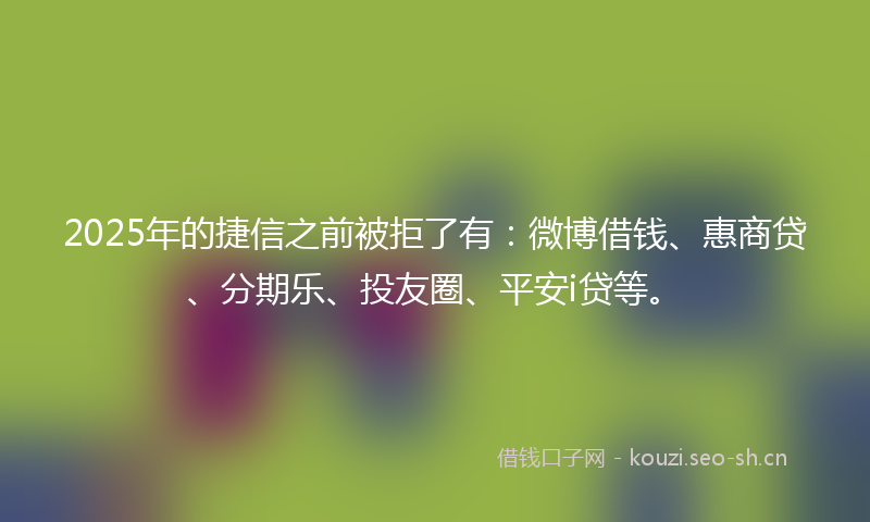 2025年的捷信之前被拒了有：微博借钱、惠商贷、分期乐、投友圈、平安i贷等。