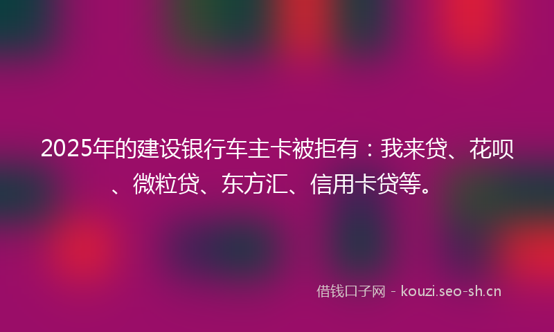 2025年的建设银行车主卡被拒有：我来贷、花呗、微粒贷、东方汇、信用卡贷等。