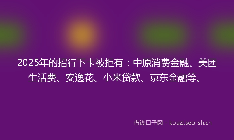 2025年的招行下卡被拒有：中原消费金融、美团生活费、安逸花、小米贷款、京东金融等。