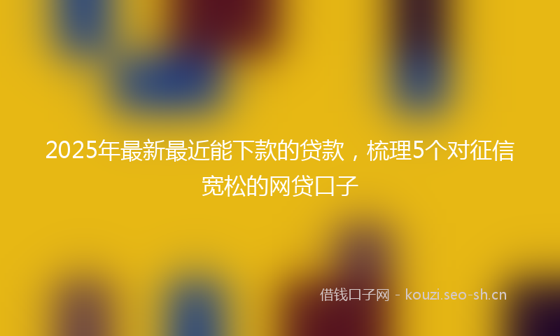 2025年最新最近能下款的贷款，梳理5个对征信宽松的网贷口子