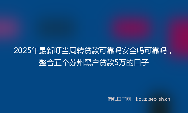 2025年最新叮当周转贷款可靠吗安全吗可靠吗，整合五个苏州黑户贷款5万的口子
