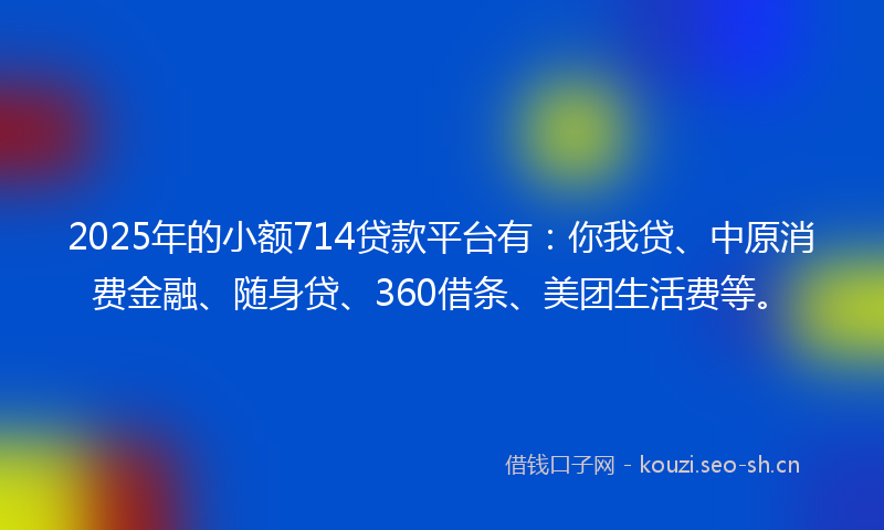 2025年的小额714贷款平台有：你我贷、中原消费金融、随身贷、360借条、美团生活费等。