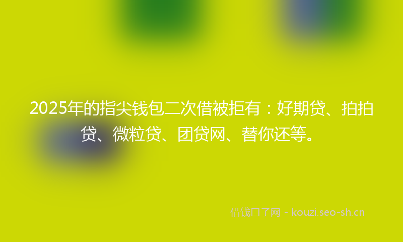 2025年的指尖钱包二次借被拒有：好期贷、拍拍贷、微粒贷、团贷网、替你还等。