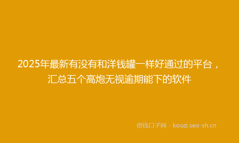 2025年最新有没有和洋钱罐一样好通过的平台，汇总五个高炮无视逾期能下的软件