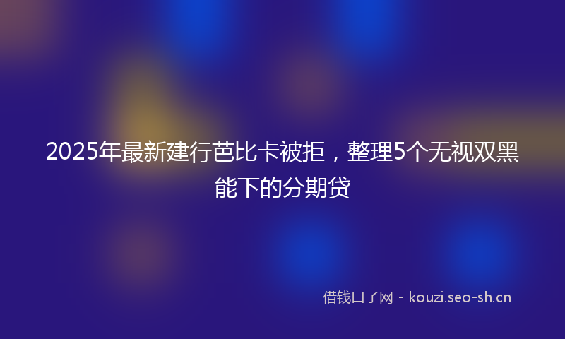 2025年最新建行芭比卡被拒，整理5个无视双黑能下的分期贷