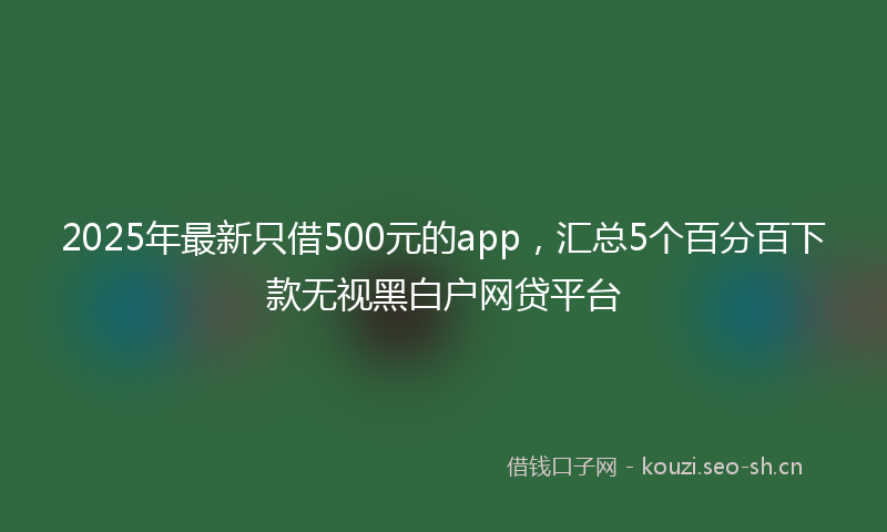 2025年最新只借500元的app，汇总5个百分百下款无视黑白户网贷平台