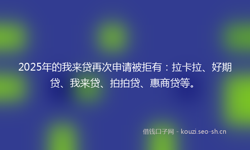 2025年的我来贷再次申请被拒有：拉卡拉、好期贷、我来贷、拍拍贷、惠商贷等。