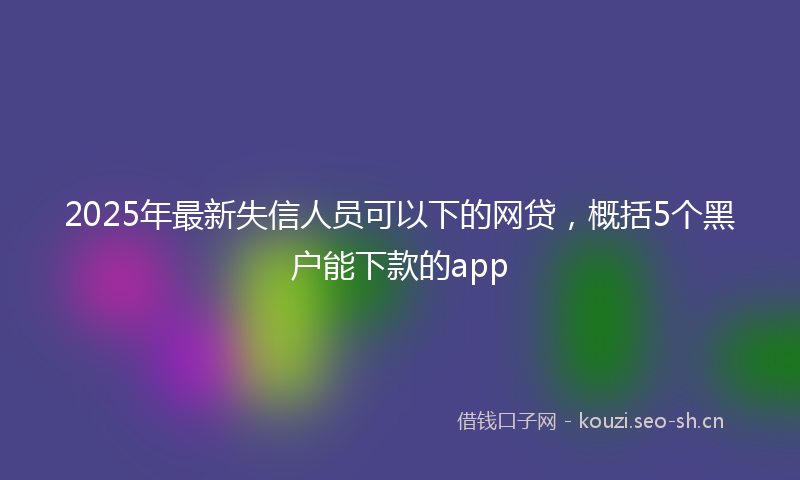 2025年最新失信人员可以下的网贷，概括5个黑户能下款的app