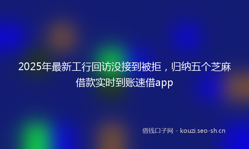 2025年最新工行回访没接到被拒,归纳五个芝麻借款实时到账速借app