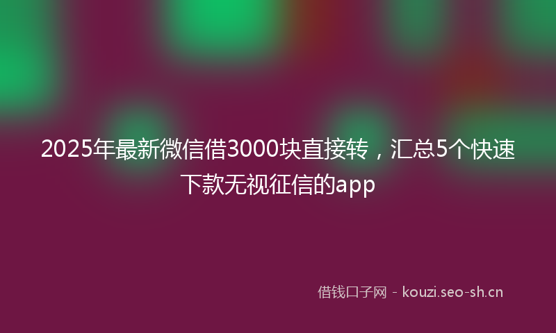 2025年最新微信借3000块直接转，汇总5个快速下款无视征信的app