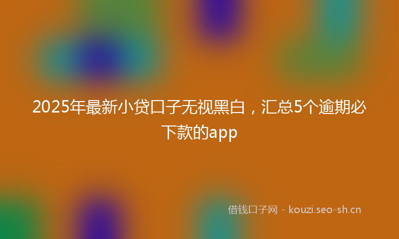 2025年最新小贷口子无视黑白，汇总5个逾期必下款的app
