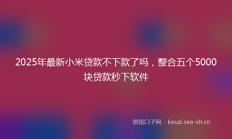 2025年最新小米贷款不下款了吗，整合五个5000块贷款秒下软件