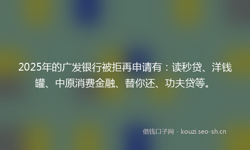 2025年的广发银行被拒再申请有：读秒贷、洋钱罐、中原消费金融、替你还、功夫贷等。