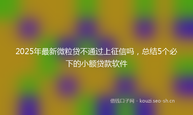 2025年最新微粒贷不通过上征信吗，总结5个必下的小额贷款软件