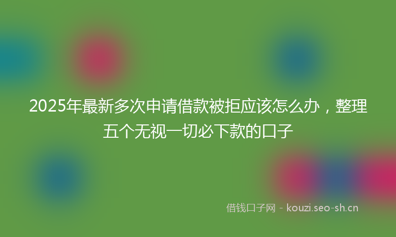 2025年最新多次申请借款被拒应该怎么办，整理五个无视一切必下款的口子
