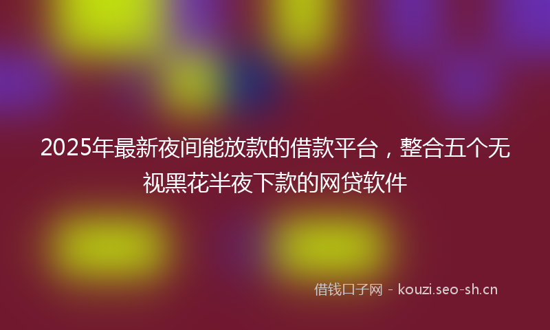 2025年最新夜间能放款的借款平台，整合五个无视黑花半夜下款的网贷软件