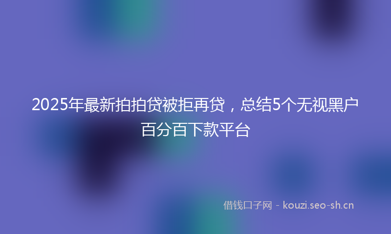 2025年最新拍拍贷被拒再贷，总结5个无视黑户百分百下款平台