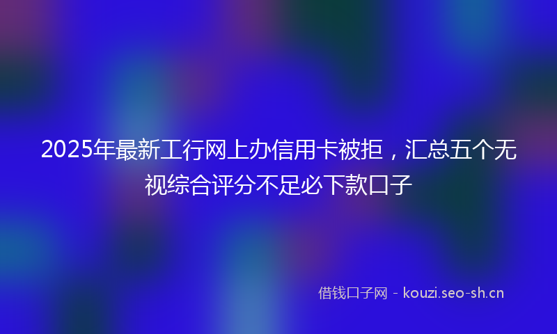 2025年最新工行网上办信用卡被拒，汇总五个无视综合评分不足必下款口子