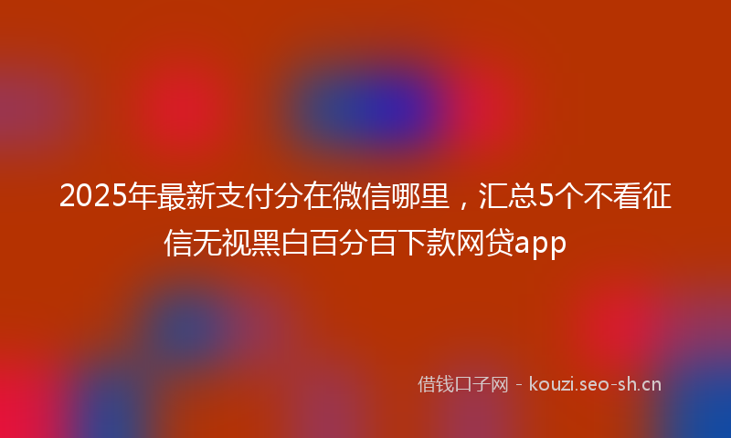 2025年最新支付分在微信哪里，汇总5个不看征信无视黑白百分百下款网贷app