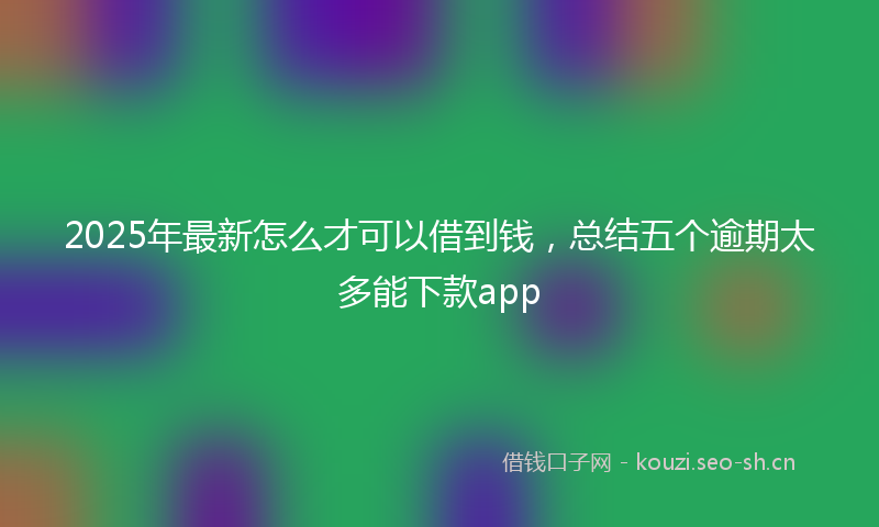 2025年最新怎么才可以借到钱，总结五个逾期太多能下款app