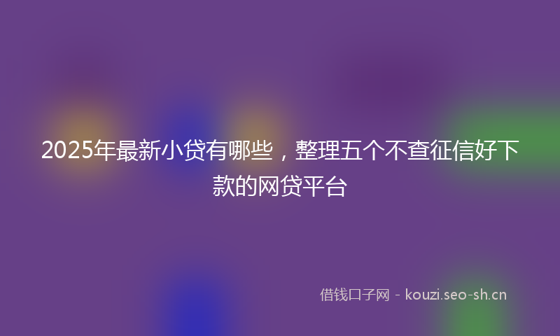 2025年最新小贷有哪些，整理五个不查征信好下款的网贷平台
