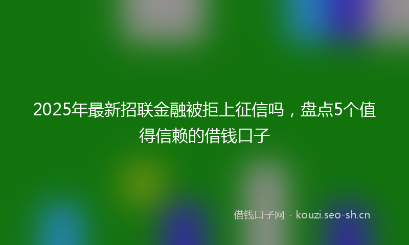 2025年最新招联金融被拒上征信吗，盘点5个值得信赖的借钱口子