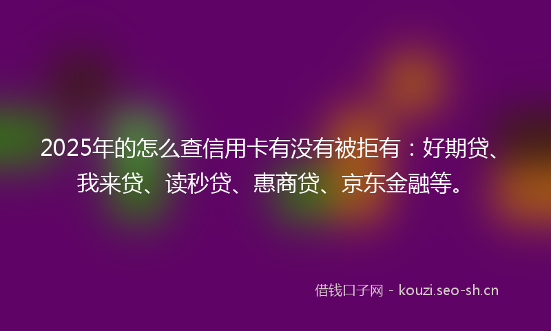 2025年的怎么查信用卡有没有被拒有：好期贷、我来贷、读秒贷、惠商贷、京东金融等。
