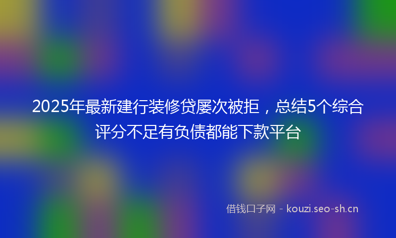 2025年最新建行装修贷屡次被拒，总结5个综合评分不足有负债都能下款平台