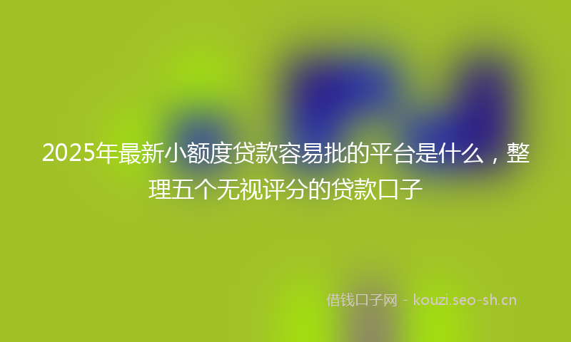 2025年最新小额度贷款容易批的平台是什么，整理五个无视评分的贷款口子