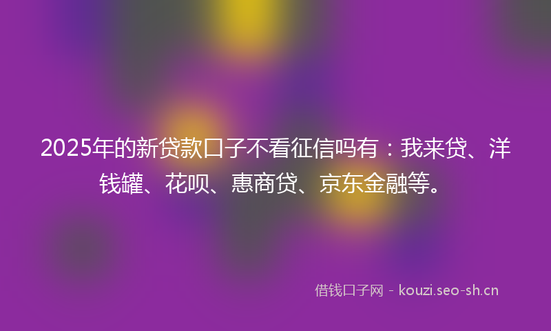 2025年的新贷款口子不看征信吗有：我来贷、洋钱罐、花呗、惠商贷、京东金融等。
