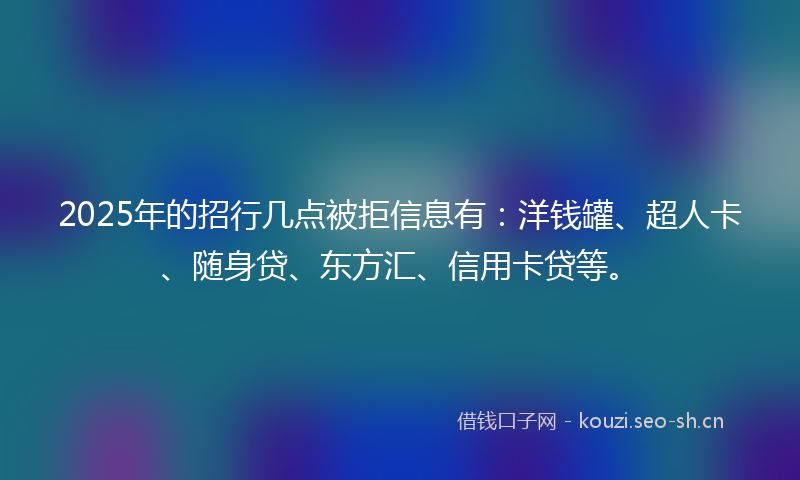 2025年的招行几点被拒信息有：洋钱罐、超人卡、随身贷、东方汇、信用卡贷等。