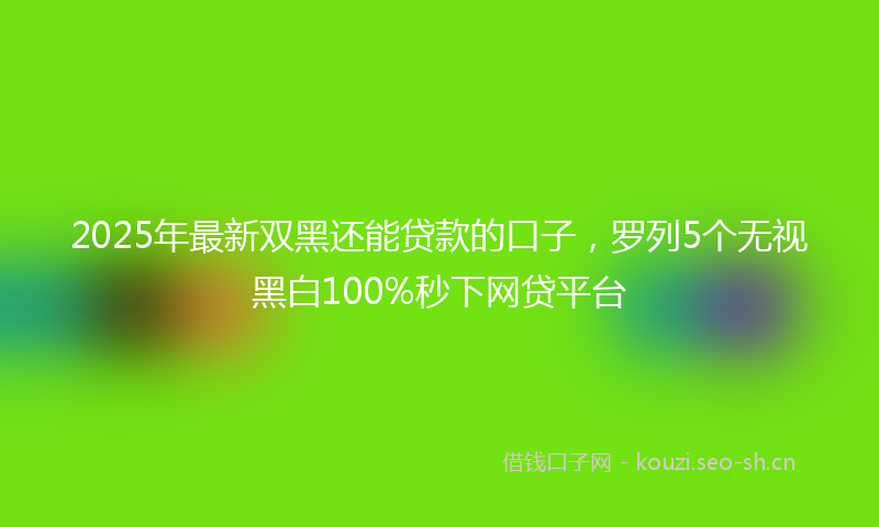 2025年最新双黑还能贷款的口子，罗列5个无视黑白100%秒下网贷平台