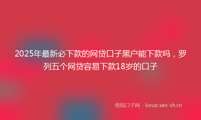 2025年最新必下款的网贷口子黑户能下款吗，罗列五个网贷容易下款18岁的口子