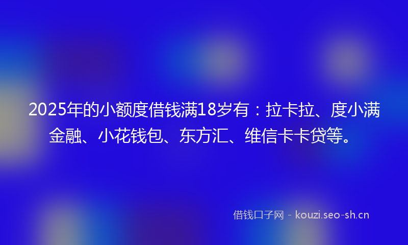 2025年的小额度借钱满18岁有：拉卡拉、度小满金融、小花钱包、东方汇、维信卡卡贷等。