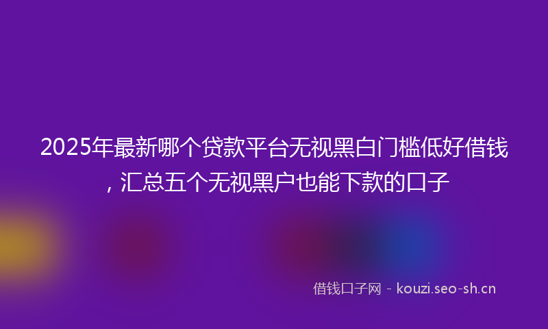 2025年最新哪个贷款平台无视黑白门槛低好借钱，汇总五个无视黑户也能下款的口子