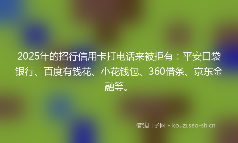 2025年的招行信用卡打电话来被拒有：平安口袋银行、百度有钱花、小花钱包、360借条、京东金融等。