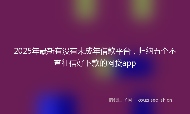 2025年最新有没有未成年借款平台，归纳五个不查征信好下款的网贷app