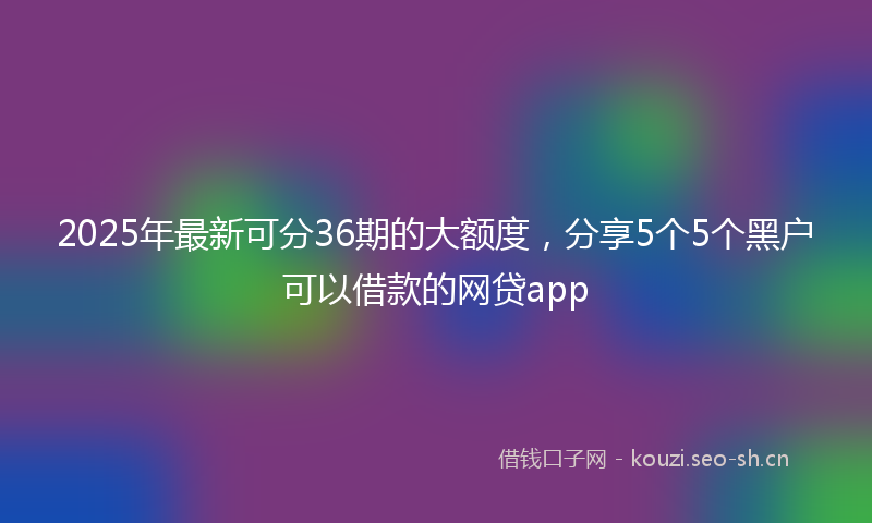 2025年最新可分36期的大额度，分享5个5个黑户可以借款的网贷app