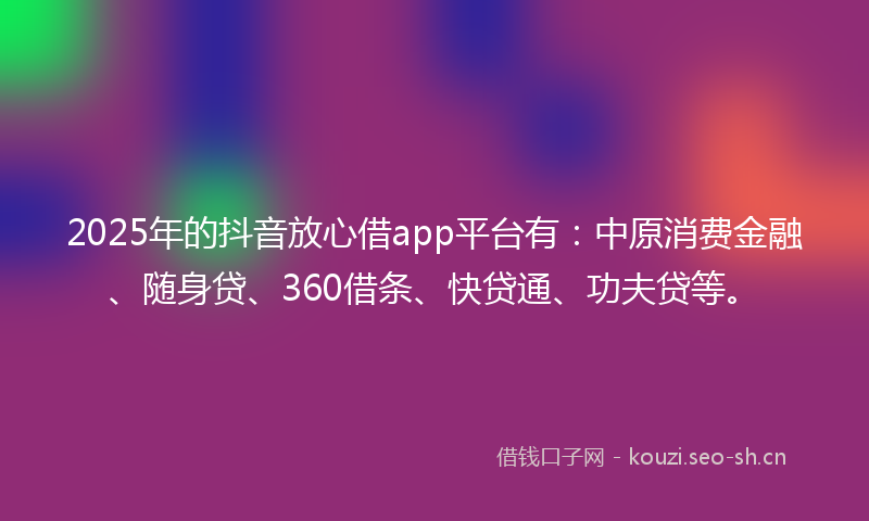 2025年的抖音放心借app平台有：中原消费金融、随身贷、360借条、快贷通、功夫贷等。