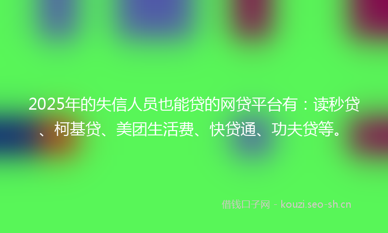 2025年的失信人员也能贷的网贷平台有：读秒贷、柯基贷、美团生活费、快贷通、功夫贷等。