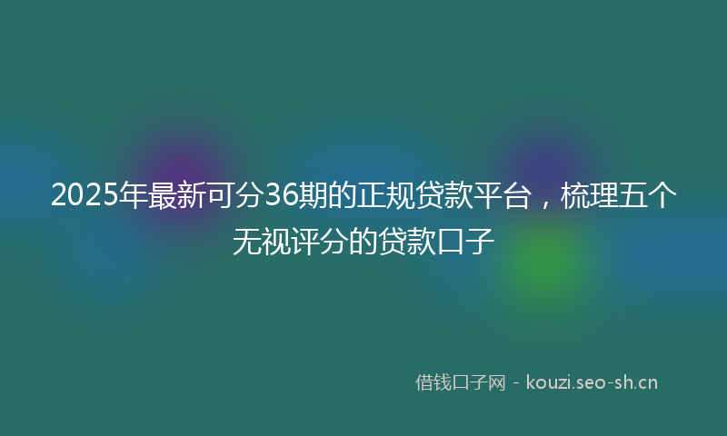 2025年最新可分36期的正规贷款平台，梳理五个无视评分的贷款口子